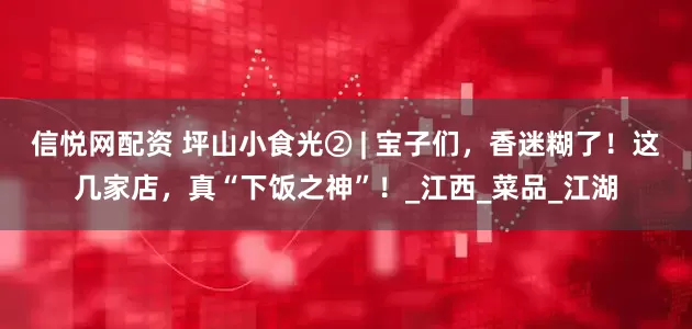 信悦网配资 坪山小食光② | 宝子们，香迷糊了！这几家店，真“下饭之神”！_江西_菜品_江湖