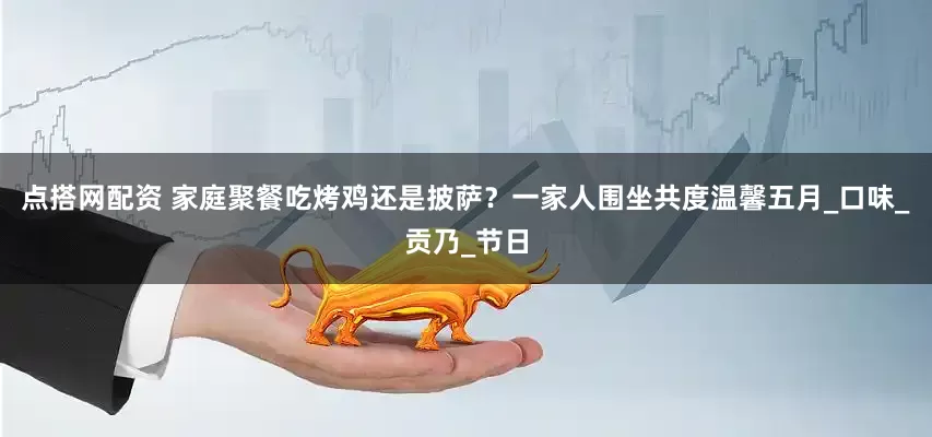 点搭网配资 家庭聚餐吃烤鸡还是披萨？一家人围坐共度温馨五月_口味_贡乃_节日