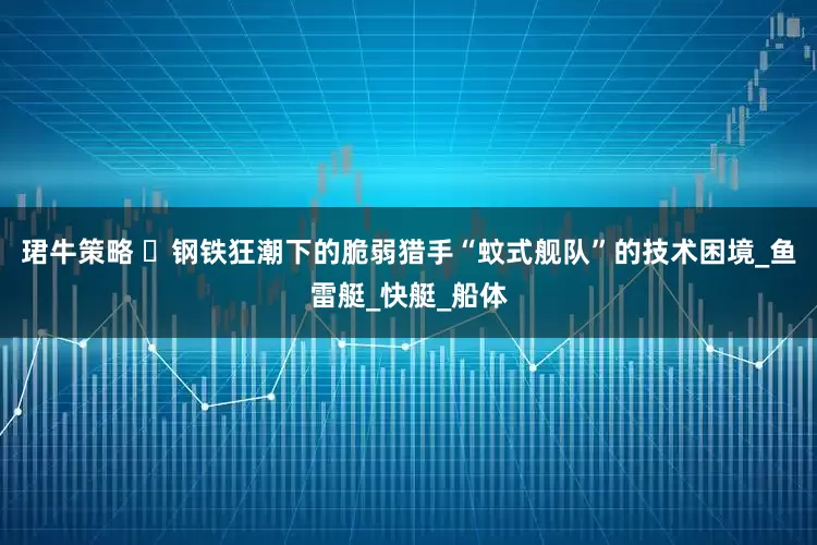 珺牛策略 ‌钢铁狂潮下的脆弱猎手“蚊式舰队”的技术困境_鱼雷艇_快艇_船体