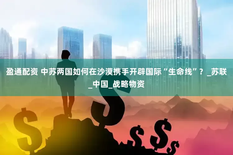 盈通配资 中苏两国如何在沙漠携手开辟国际“生命线”？_苏联_中国_战略物资