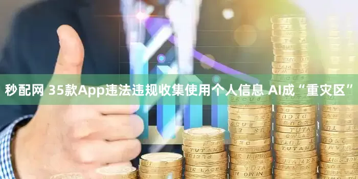 秒配网 35款App违法违规收集使用个人信息 AI成“重灾区”