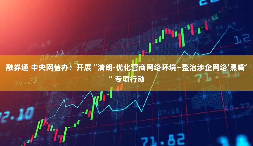 融券通 中央网信办：开展“清朗·优化营商网络环境—整治涉企网络‘黑嘴’”专项行动