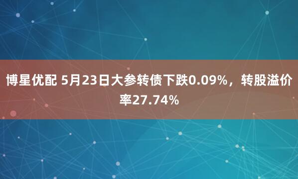 博星优配 5月23日大参转债下跌0.09%，转股溢价率27.74%