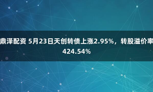 鼎泽配资 5月23日天创转债上涨2.95%，转股溢价率424.54%