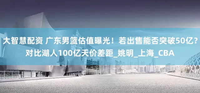 大智慧配资 广东男篮估值曝光！若出售能否突破50亿？对比湖人100亿天价差距_姚明_上海_CBA