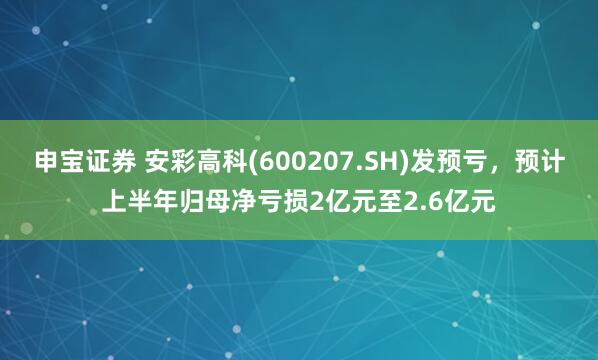 申宝证券 安彩高科(600207.SH)发预亏，预计上半年归母净亏损2亿元至2.6亿元