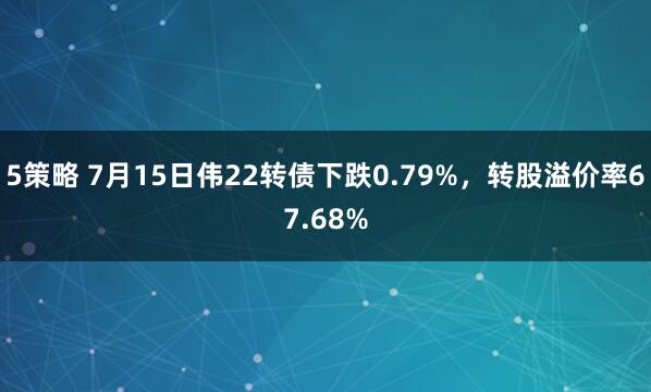 5策略 7月15日伟22转债下跌0.79%，转股溢价率67.68%