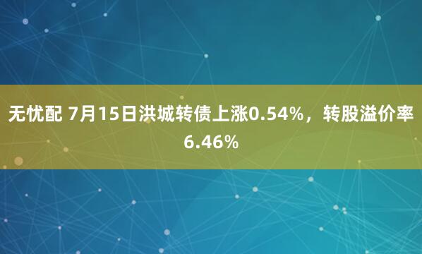 无忧配 7月15日洪城转债上涨0.54%，转股溢价率6.46%
