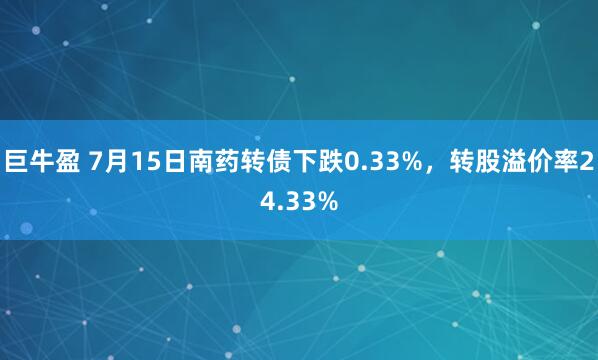 巨牛盈 7月15日南药转债下跌0.33%，转股溢价率24.33%