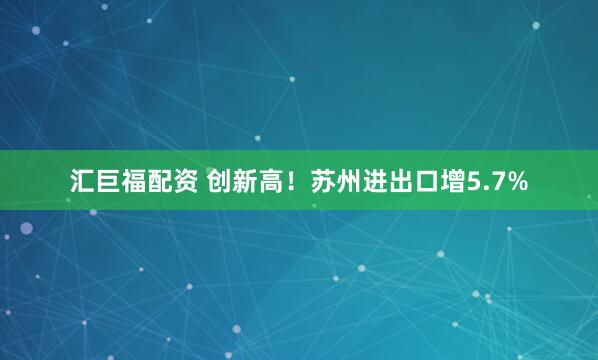 汇巨福配资 创新高！苏州进出口增5.7%