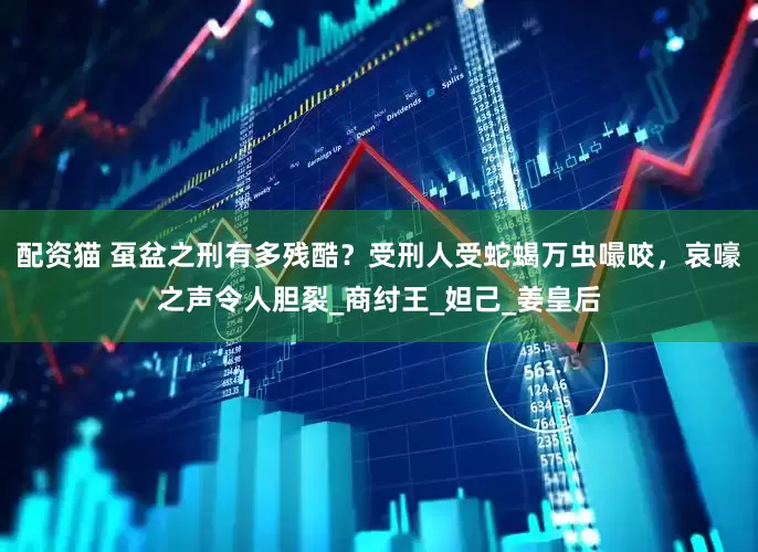 配资猫 虿盆之刑有多残酷？受刑人受蛇蝎万虫嘬咬，哀嚎之声令人胆裂_商纣王_妲己_姜皇后