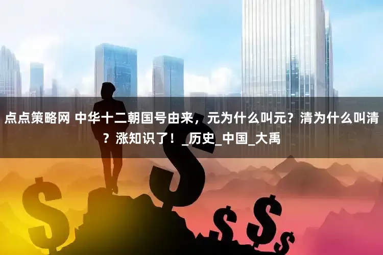 点点策略网 中华十二朝国号由来，元为什么叫元？清为什么叫清？涨知识了！_历史_中国_大禹