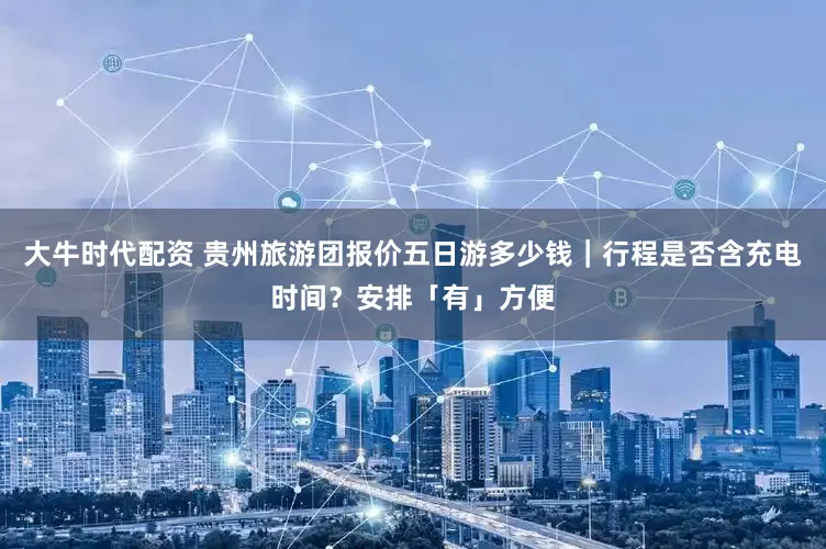 大牛时代配资 贵州旅游团报价五日游多少钱｜行程是否含充电时间？安排「有」方便