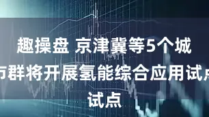趣操盘 京津冀等5个城市群将开展氢能综合应用试点